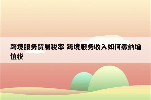 跨境服务贸易税率 跨境服务收入如何缴纳增值税