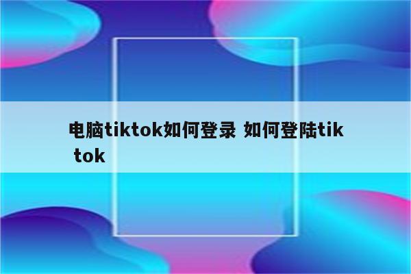 电脑tiktok如何登录 如何登陆tik tok