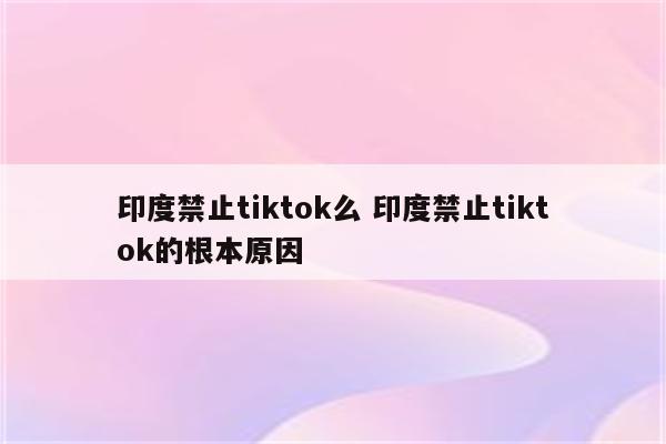 印度禁止tiktok么 印度禁止tiktok的根本原因