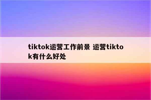 tiktok运营工作前景 运营tiktok有什么好处