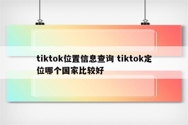 tiktok位置信息查询 tiktok定位哪个国家比较好