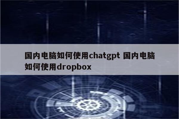 国内电脑如何使用chatgpt 国内电脑如何使用dropbox