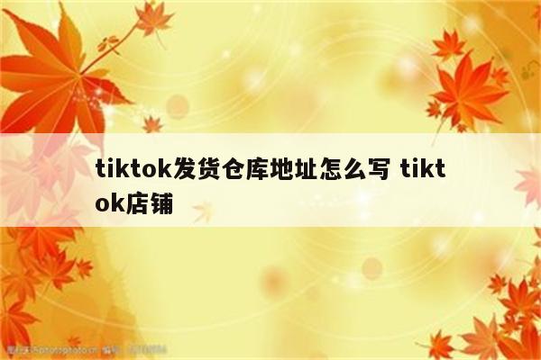 tiktok发货仓库地址怎么写 tiktok店铺