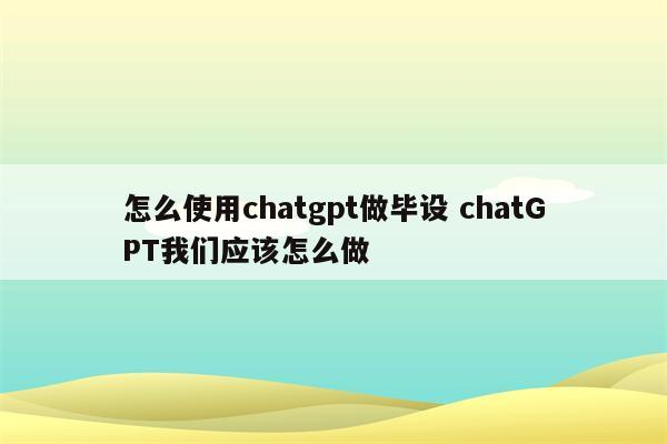 怎么使用chatgpt做毕设 chatGPT我们应该怎么做