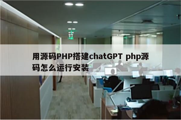 用源码PHP搭建chatGPT php源码怎么运行安装