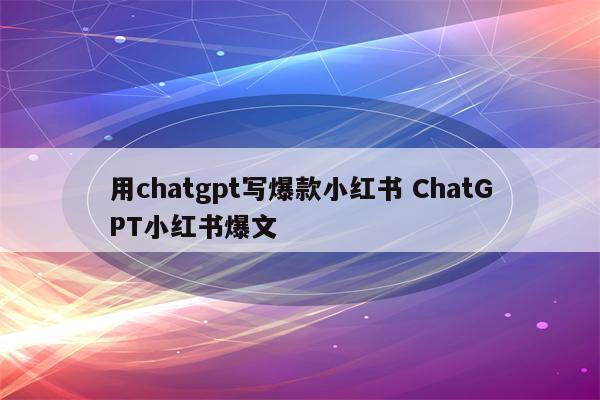 用chatgpt写爆款小红书 ChatGPT小红书爆文