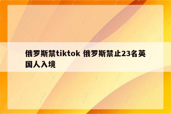 俄罗斯禁tiktok 俄罗斯禁止23名英国人入境