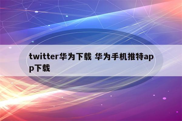 twitter华为下载 华为手机推特app下载