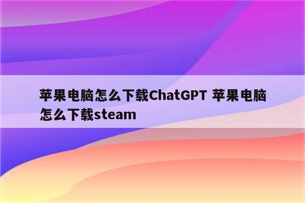 苹果电脑怎么下载ChatGPT 苹果电脑怎么下载steam