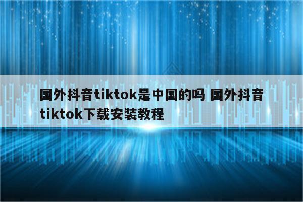 国外抖音tiktok是中国的吗 国外抖音tiktok下载安装教程