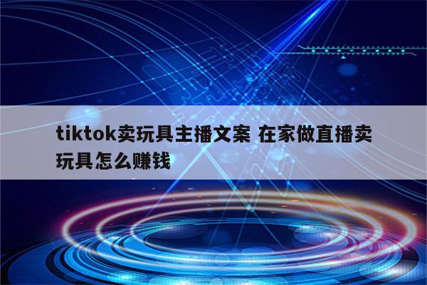 tiktok卖玩具主播文案 在家做直播卖玩具怎么赚钱