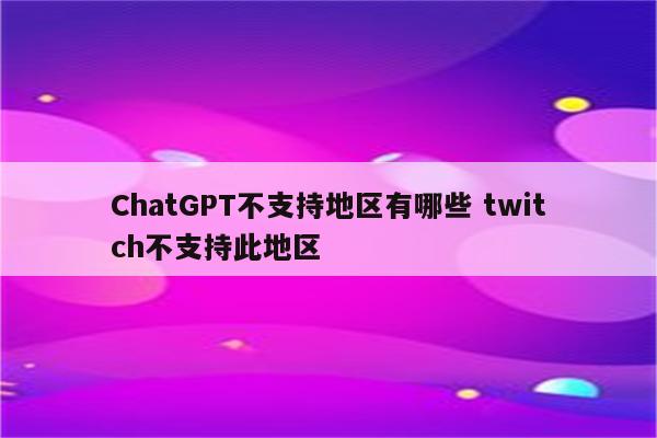 ChatGPT不支持地区有哪些 twitch不支持此地区