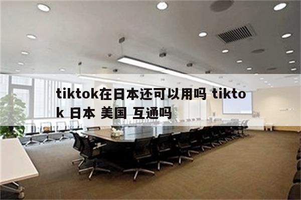 tiktok在日本还可以用吗 tiktok 日本 美国 互通吗