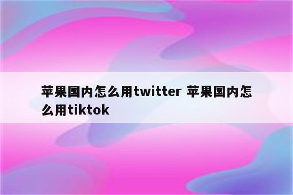 苹果国内怎么用twitter 苹果国内怎么用tiktok