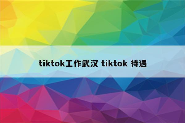 tiktok工作武汉 tiktok 待遇