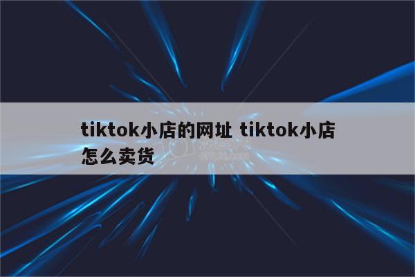 tiktok小店的网址 tiktok小店怎么卖货