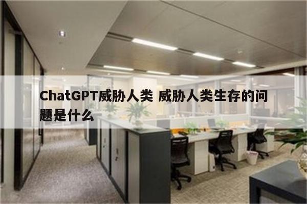 ChatGPT威胁人类 威胁人类生存的问题是什么