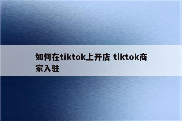 如何在tiktok上开店 tiktok商家入驻