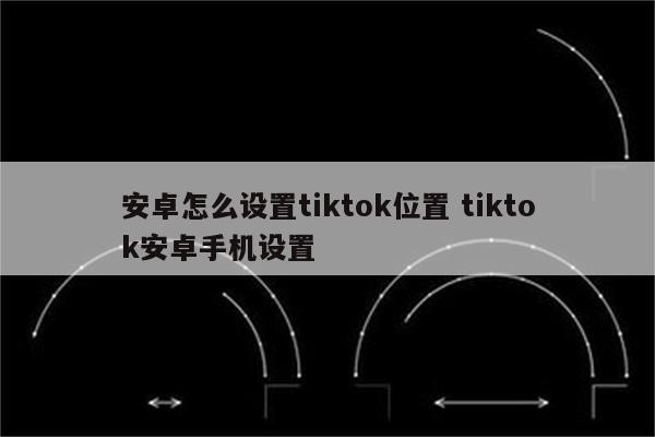 安卓怎么设置tiktok位置 tiktok安卓手机设置