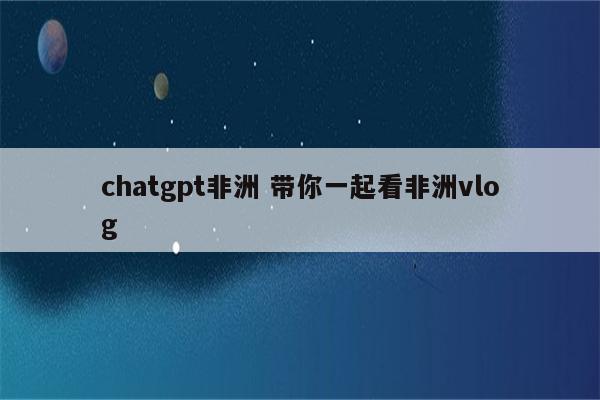 chatgpt非洲 带你一起看非洲vlog