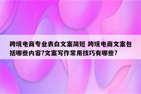 跨境电商专业表白文案简短 跨境电商文案包括哪些内容?文案写作常用技巧有哪些?