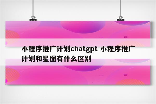 小程序推广计划chatgpt 小程序推广计划和星图有什么区别