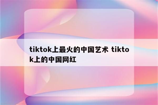 tiktok上最火的中国艺术 tiktok上的中国网红