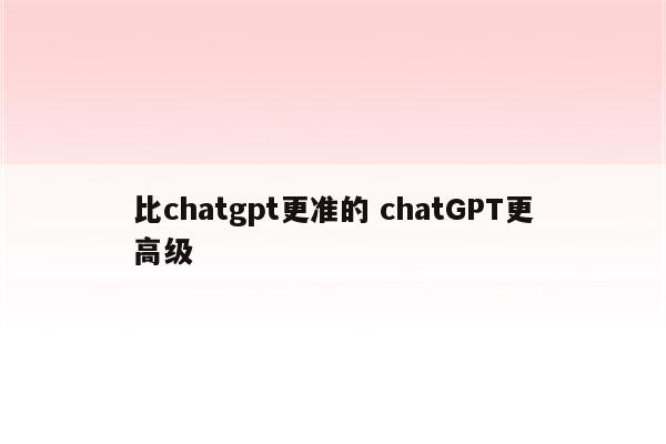 比chatgpt更准的 chatGPT更高级