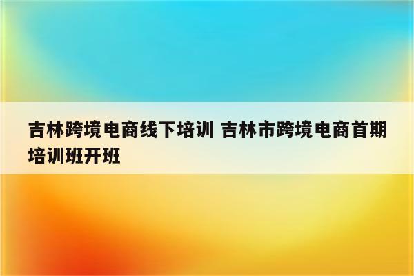 吉林跨境电商线下培训 吉林市跨境电商首期培训班开班