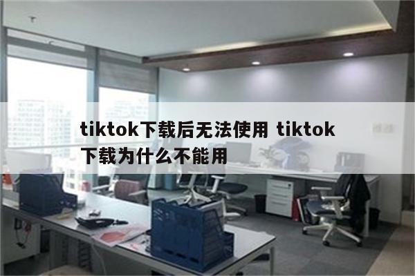 tiktok下载后无法使用 tiktok下载为什么不能用