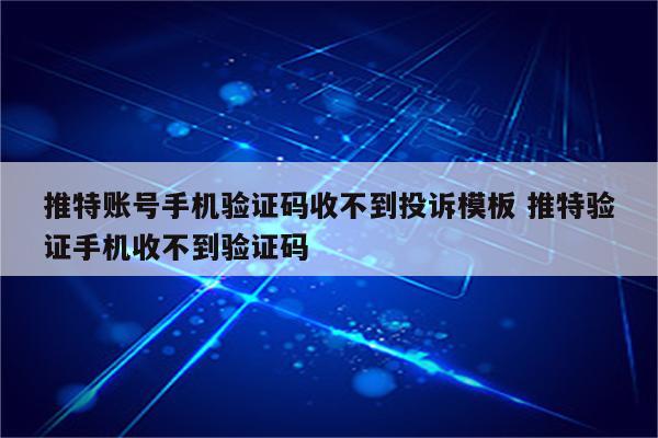 推特账号手机验证码收不到投诉模板 推特验证手机收不到验证码