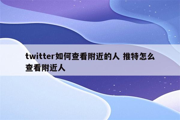 twitter如何查看附近的人 推特怎么查看附近人