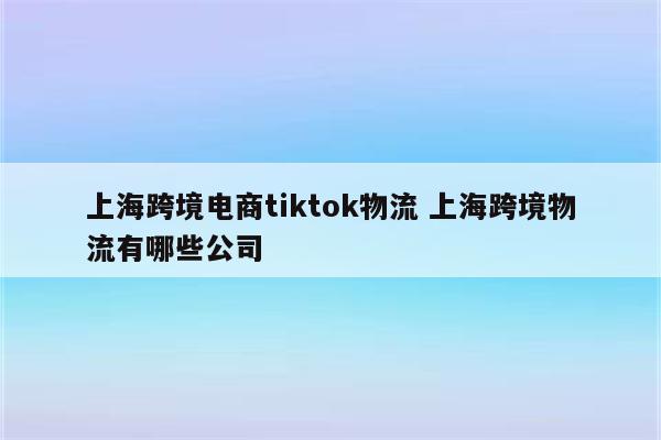 上海跨境电商tiktok物流 上海跨境物流有哪些公司