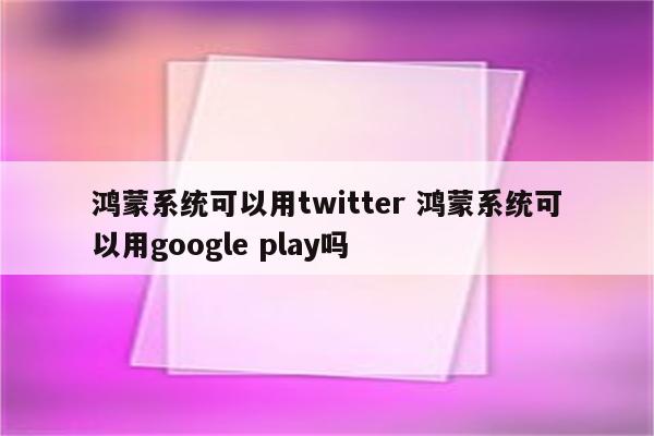 鸿蒙系统可以用twitter 鸿蒙系统可以用google play吗