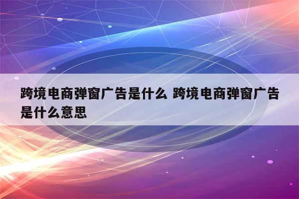 跨境电商弹窗广告是什么 跨境电商弹窗广告是什么意思