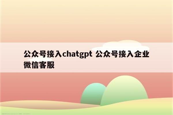 公众号接入chatgpt 公众号接入企业微信客服