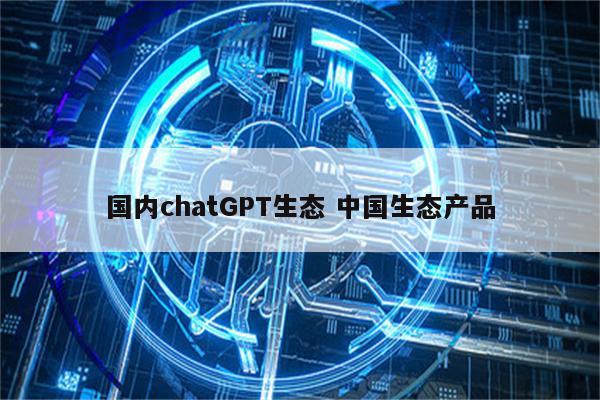 国内chatGPT生态 中国生态产品