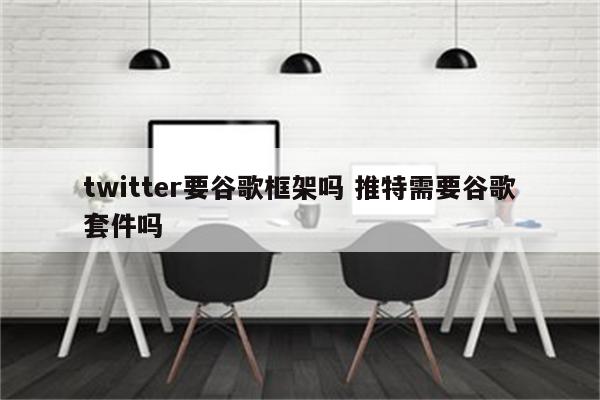 twitter要谷歌框架吗 推特需要谷歌套件吗