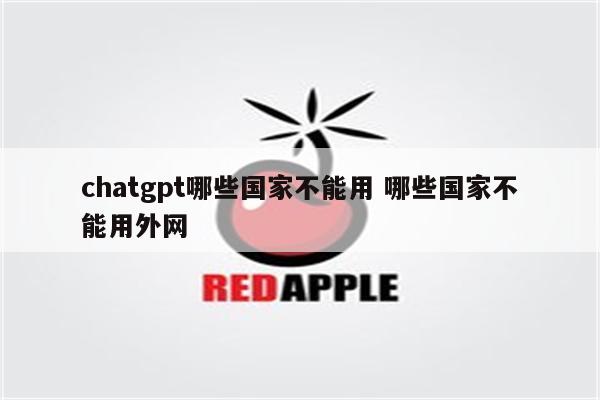 chatgpt哪些国家不能用 哪些国家不能用外网