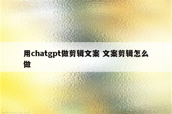 用chatgpt做剪辑文案 文案剪辑怎么做