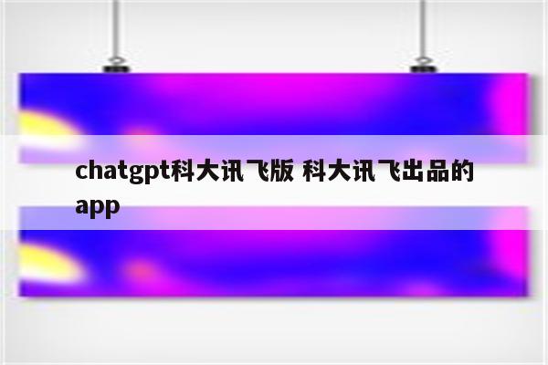 chatgpt科大讯飞版 科大讯飞出品的app