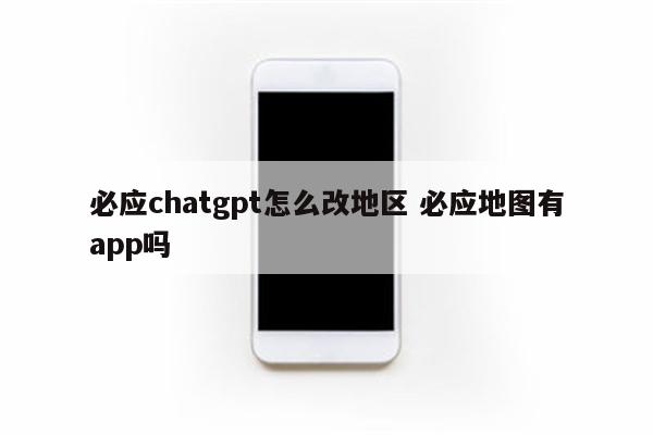 必应chatgpt怎么改地区 必应地图有app吗