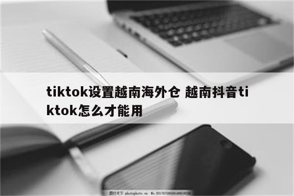 tiktok设置越南海外仓 越南抖音tiktok怎么才能用
