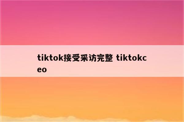 tiktok接受采访完整 tiktokceo