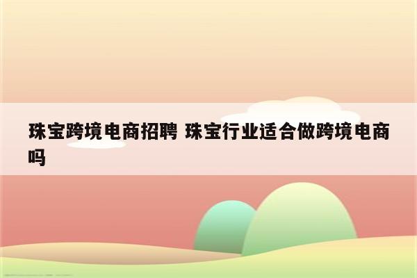 珠宝跨境电商招聘 珠宝行业适合做跨境电商吗