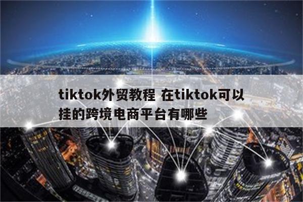 tiktok外贸教程 在tiktok可以挂的跨境电商平台有哪些