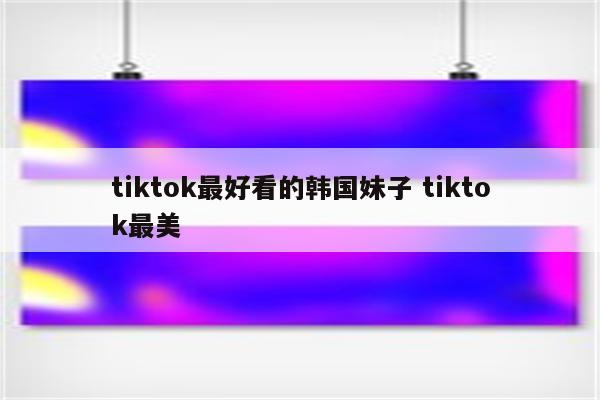 tiktok最好看的韩国妹子 tiktok最美