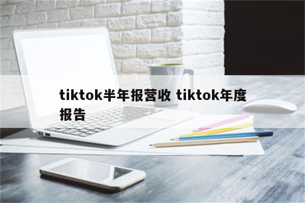 tiktok半年报营收 tiktok年度报告