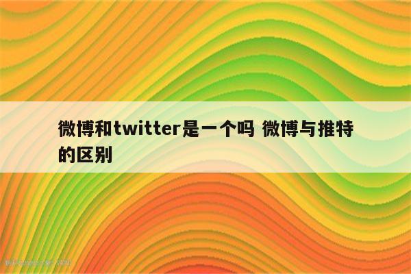 微博和twitter是一个吗 微博与推特的区别