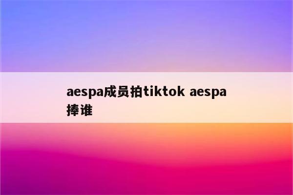 aespa成员拍tiktok aespa捧谁